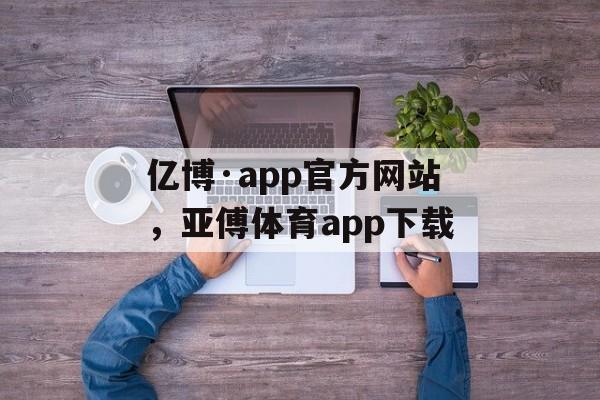 亿博·app官方网站，亚傅体育app下载