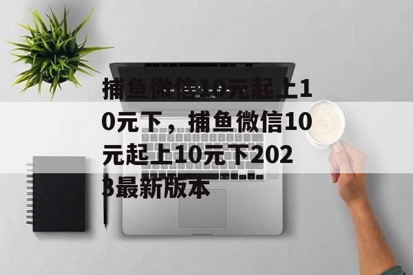 捕鱼微信10元起上10元下，捕鱼微信10元起上10元下2023最新版本